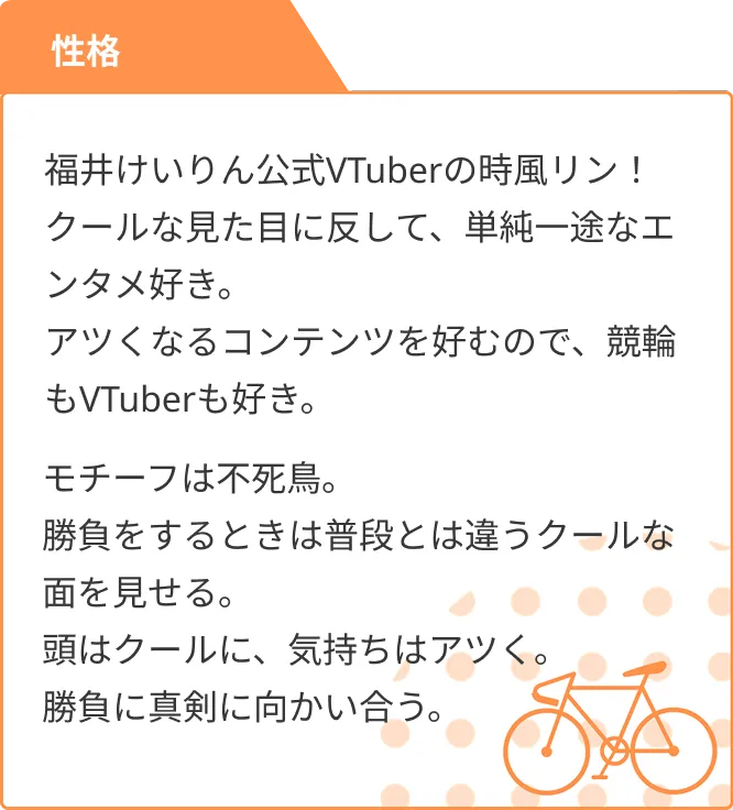 性格 福井けいりん公式VTuberの時風リン!クールな見た目に反して、単純一途なエンタメ好き。アツくなるコンテンツを好むので、競輪もVTuberも好き。モチーフは不死鳥。勝負をするときは普段とは違うクールな面を見せる。頭はクールに、気持ちはアツく。勝負に真剣に向かい合う。